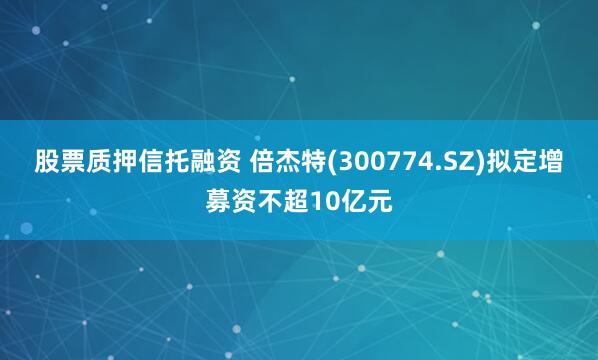 股票质押信托融资 倍杰特(300774.SZ)拟定增募资不超10亿元
