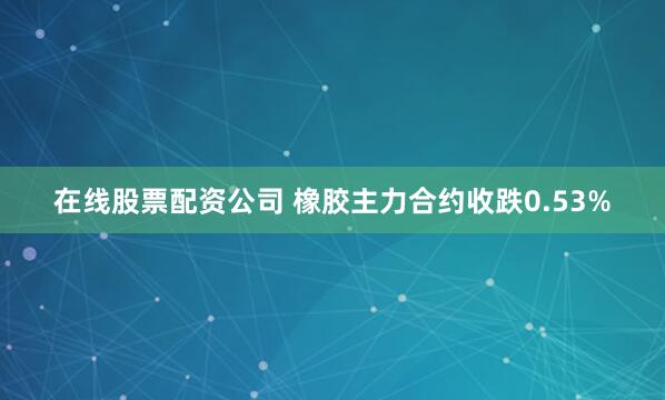 在线股票配资公司 橡胶主力合约收跌0.53%