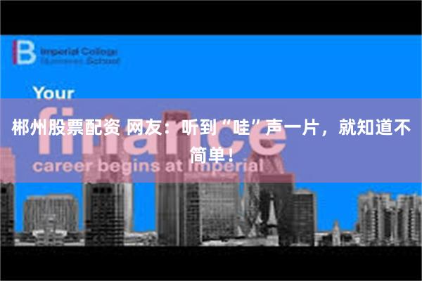 郴州股票配资 网友：听到“哇”声一片，就知道不简单！