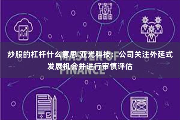 炒股的杠杆什么意思 亚光科技：公司关注外延式发展机会并进行审慎评估