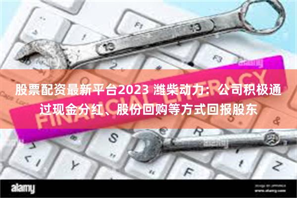 股票配资最新平台2023 潍柴动力：公司积极通过现金分红、股份回购等方式回报股东
