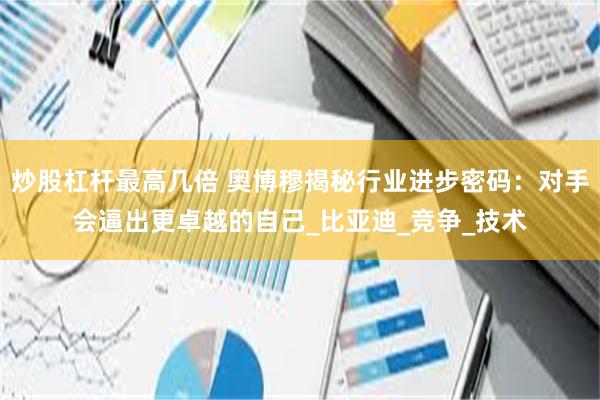 炒股杠杆最高几倍 奥博穆揭秘行业进步密码：对手会逼出更卓越的自己_比亚迪_竞争_技术