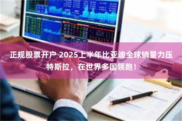 正规股票开户 2025上半年比亚迪全球销量力压特斯拉，在世界多国领跑！