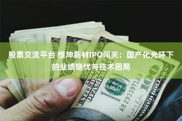 股票交流平台 恒坤新材IPO闯关：国产化光环下的业绩隐忧与技术困局