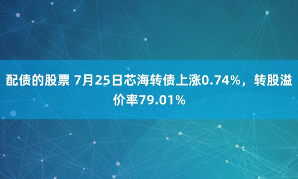 配债的股票 7月25日芯海转债上涨0.74%，转股溢价率79.01%