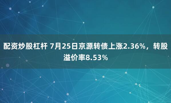 配资炒股杠杆 7月25日京源转债上涨2.36%，转股溢价率8.53%