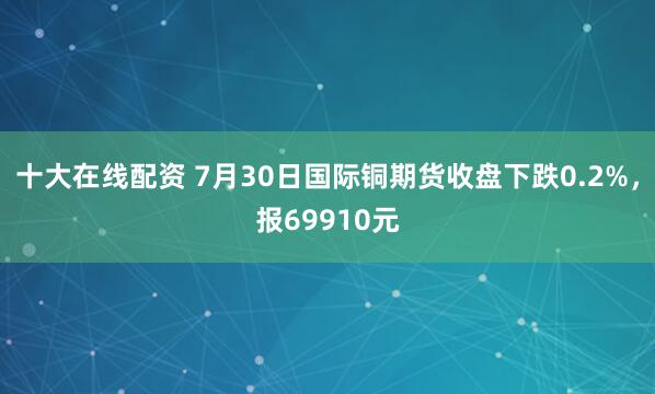 十大在线配资 7月30日国际铜期货收盘下跌0.2%，报69910元