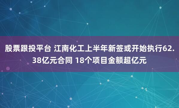 股票跟投平台 江南化工上半年新签或开始执行62.38亿元合同 18个项目金额超亿元
