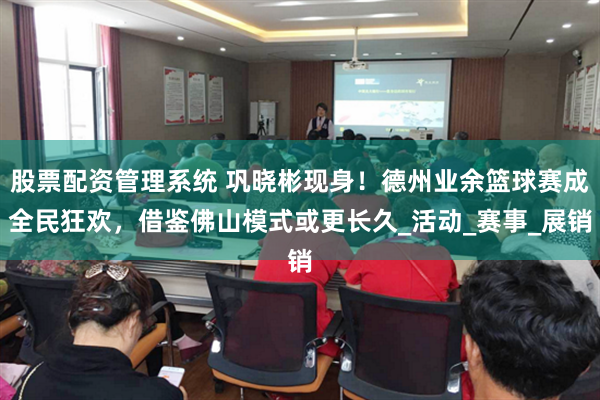 股票配资管理系统 巩晓彬现身！德州业余篮球赛成全民狂欢，借鉴佛山模式或更长久_活动_赛事_展销