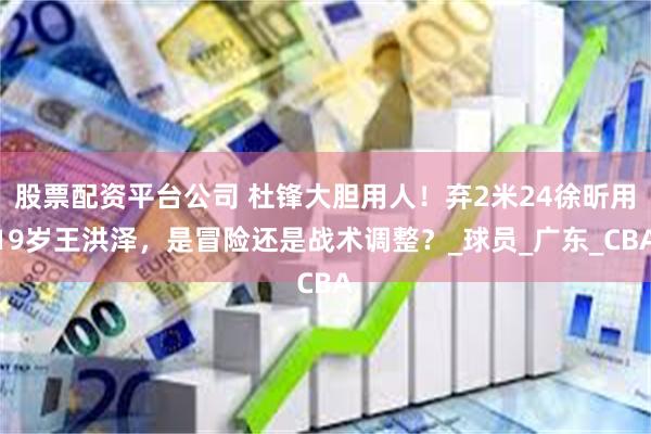 股票配资平台公司 杜锋大胆用人！弃2米24徐昕用19岁王洪泽，是冒险还是战术调整？_球员_广东_CBA