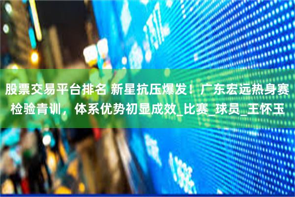 股票交易平台排名 新星抗压爆发！广东宏远热身赛检验青训，体系优势初显成效_比赛_球员_王怀玉