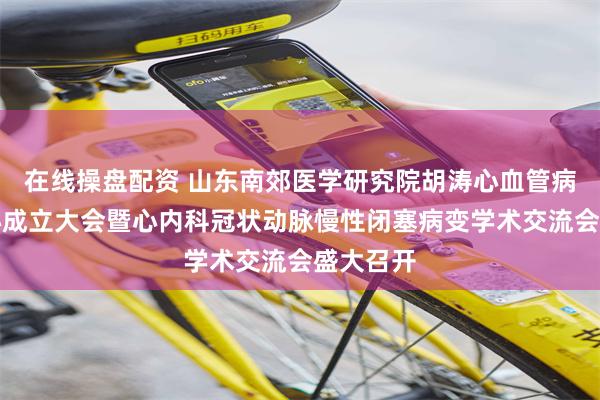 在线操盘配资 山东南郊医学研究院胡涛心血管病研究中心成立大会暨心内科冠状动脉慢性闭塞病变学术交流会盛大召开
