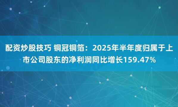 配资炒股技巧 铜冠铜箔：2025年半年度归属于上市公司股东的净利润同比增长159.47%