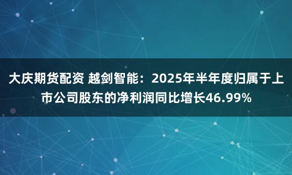 大庆期货配资 越剑智能：2025年半年度归属于上市公司股东的净利润同比增长46.99%
