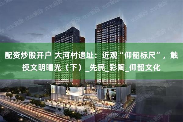配资炒股开户 大河村遗址：近观“仰韶标尺”，触摸文明曙光（下）_先民_彩陶_仰韶文化