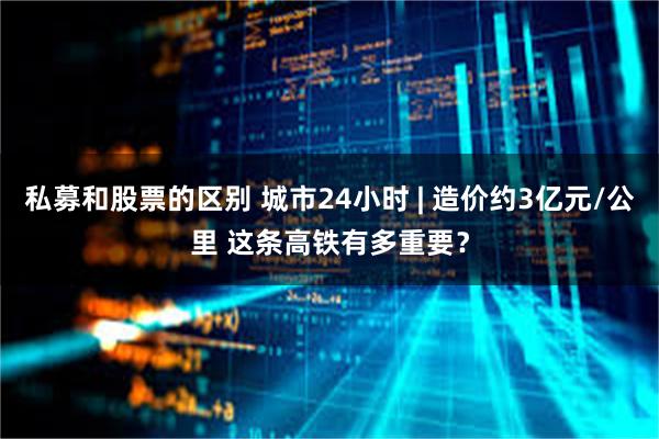 私募和股票的区别 城市24小时 | 造价约3亿元/公里 这条高铁有多重要？
