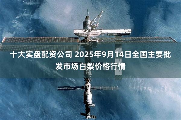 十大实盘配资公司 2025年9月14日全国主要批发市场白梨价格行情