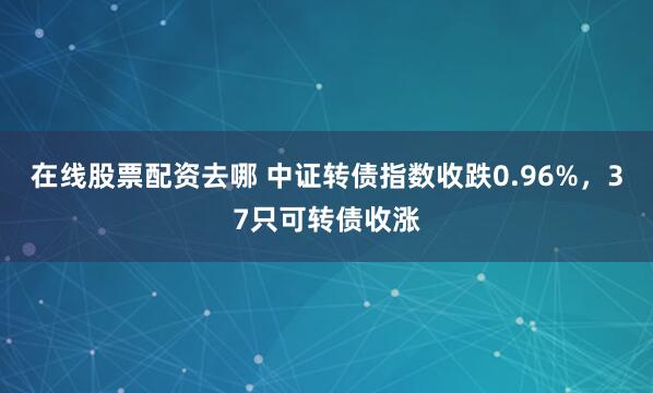 在线股票配资去哪 中证转债指数收跌0.96%，37只可转债收涨