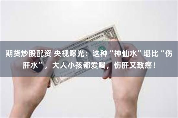 期货炒股配资 央视曝光：这种“神仙水”堪比“伤肝水”，大人小孩都爱喝，伤肝又致癌！
